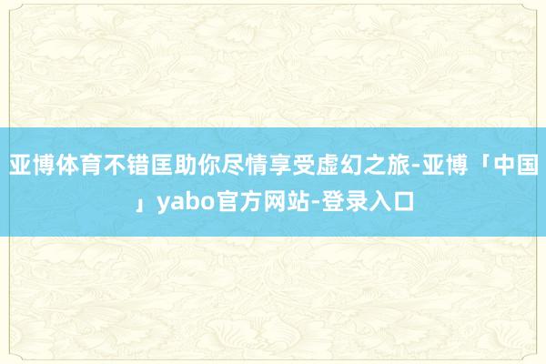 亚博体育不错匡助你尽情享受虚幻之旅-亚博「中国」yabo官方网站-登录入口