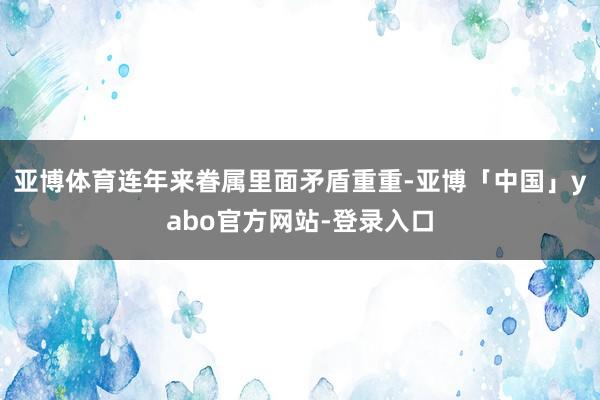 亚博体育连年来眷属里面矛盾重重-亚博「中国」yabo官方网站-登录入口