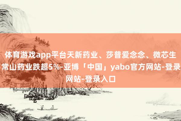 体育游戏app平台天新药业、莎普爱念念、微芯生物、常山药业跌超5%-亚博「中国」yabo官方网站-登录入口