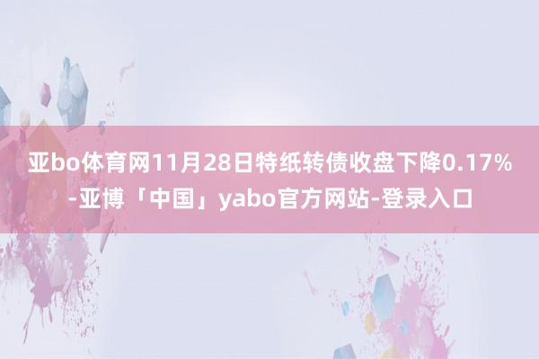亚bo体育网11月28日特纸转债收盘下降0.17%-亚博「中国」yabo官方网站-登录入口