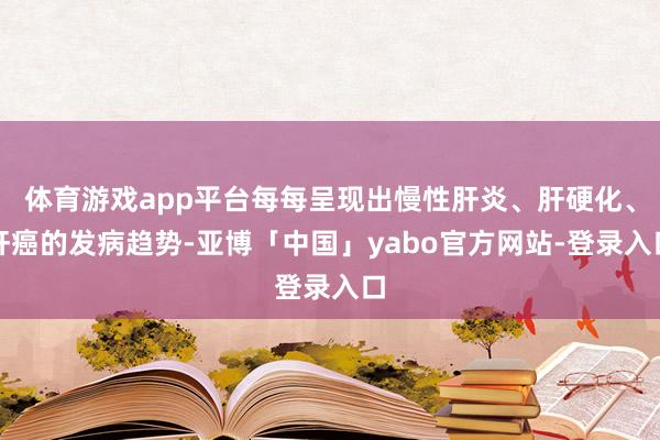 体育游戏app平台每每呈现出慢性肝炎、肝硬化、肝癌的发病趋势-亚博「中国」yabo官方网站-登录入口