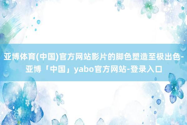 亚博体育(中国)官方网站影片的脚色塑造至极出色-亚博「中国」yabo官方网站-登录入口