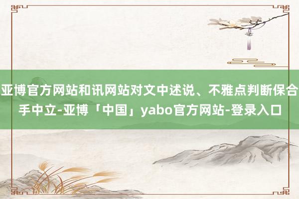 亚博官方网站和讯网站对文中述说、不雅点判断保合手中立-亚博「中国」yabo官方网站-登录入口