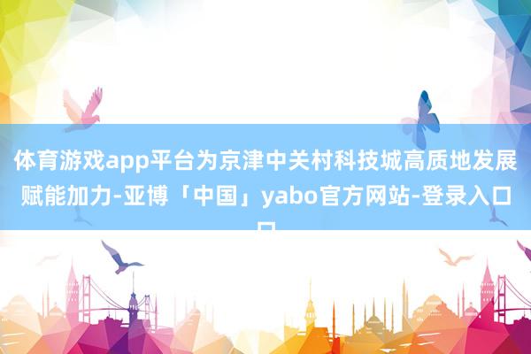 体育游戏app平台为京津中关村科技城高质地发展赋能加力-亚博「中国」yabo官方网站-登录入口