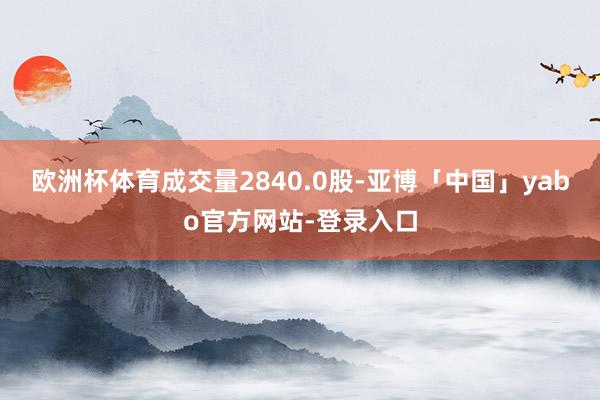 欧洲杯体育成交量2840.0股-亚博「中国」yabo官方网站-登录入口