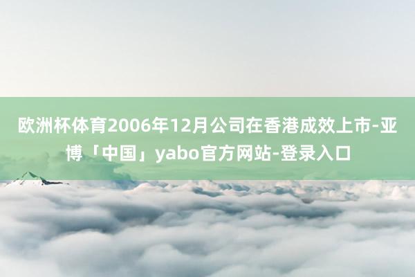欧洲杯体育2006年12月公司在香港成效上市-亚博「中国」yabo官方网站-登录入口