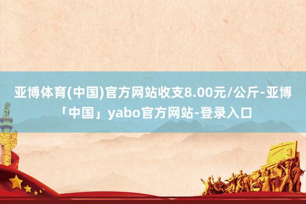 亚博体育(中国)官方网站收支8.00元/公斤-亚博「中国」yabo官方网站-登录入口