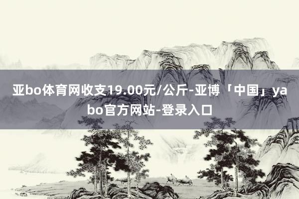 亚bo体育网收支19.00元/公斤-亚博「中国」yabo官方网站-登录入口