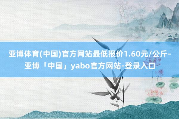 亚博体育(中国)官方网站最低报价1.60元/公斤-亚博「中国」yabo官方网站-登录入口