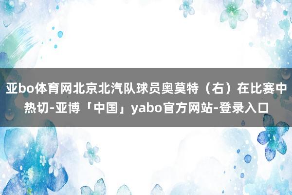 亚bo体育网北京北汽队球员奥莫特（右）在比赛中热切-亚博「中国」yabo官方网站-登录入口