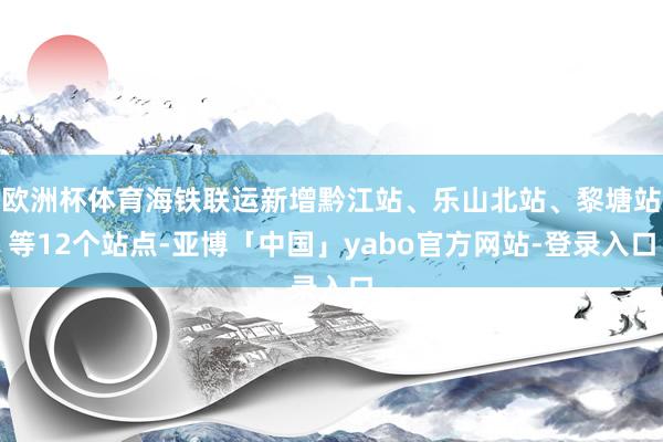 欧洲杯体育海铁联运新增黔江站、乐山北站、黎塘站等12个站点-亚博「中国」yabo官方网站-登录入口