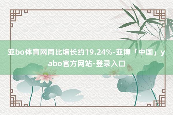 亚bo体育网同比增长约19.24%-亚博「中国」yabo官方网站-登录入口