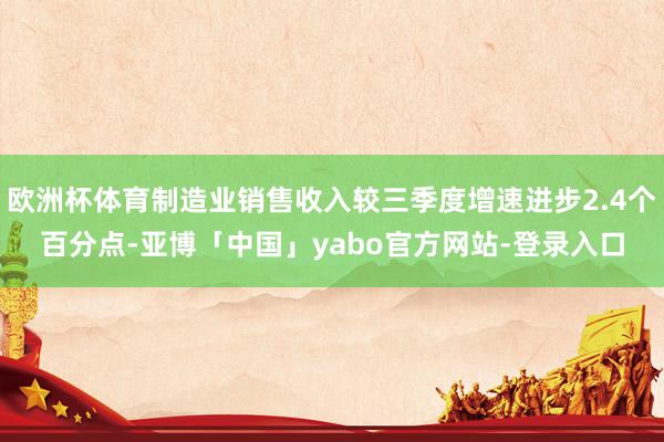 欧洲杯体育制造业销售收入较三季度增速进步2.4个百分点-亚博「中国」yabo官方网站-登录入口