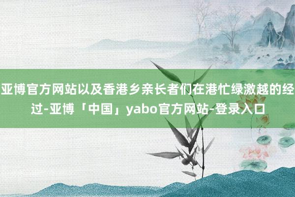 亚博官方网站以及香港乡亲长者们在港忙绿激越的经过-亚博「中国」yabo官方网站-登录入口