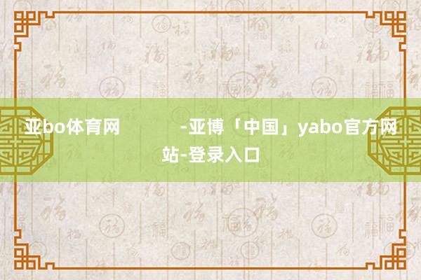 亚bo体育网            -亚博「中国」yabo官方网站-登录入口