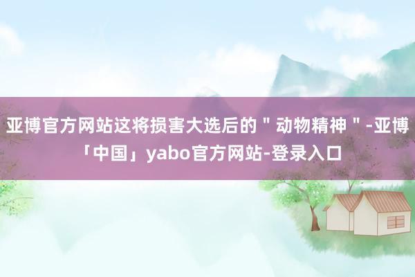 亚博官方网站这将损害大选后的＂动物精神＂-亚博「中国」yabo官方网站-登录入口