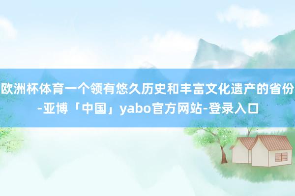 欧洲杯体育一个领有悠久历史和丰富文化遗产的省份-亚博「中国」yabo官方网站-登录入口