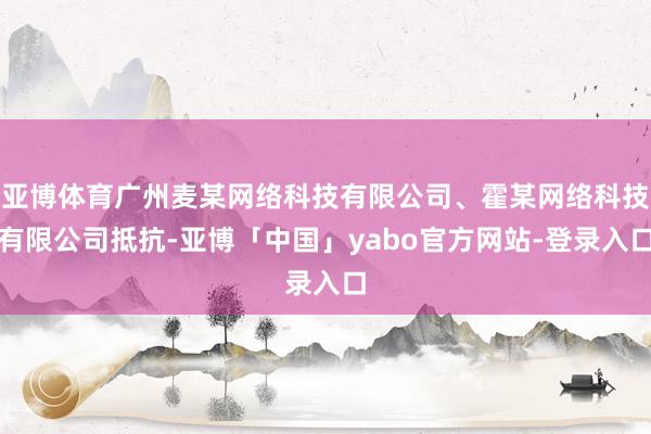 亚博体育广州麦某网络科技有限公司、霍某网络科技有限公司抵抗-亚博「中国」yabo官方网站-登录入口
