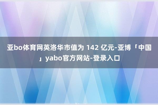亚bo体育网英洛华市值为 142 亿元-亚博「中国」yabo官方网站-登录入口