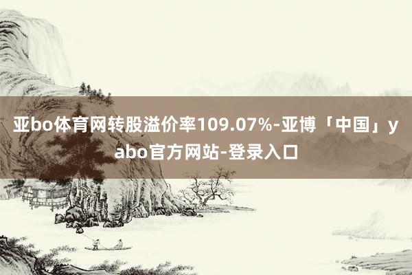 亚bo体育网转股溢价率109.07%-亚博「中国」yabo官方网站-登录入口