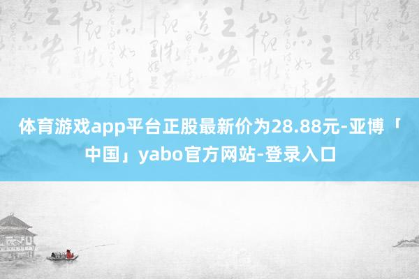 体育游戏app平台正股最新价为28.88元-亚博「中国」yabo官方网站-登录入口
