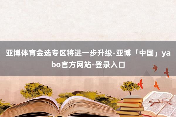 亚博体育金选专区将进一步升级-亚博「中国」yabo官方网站-登录入口