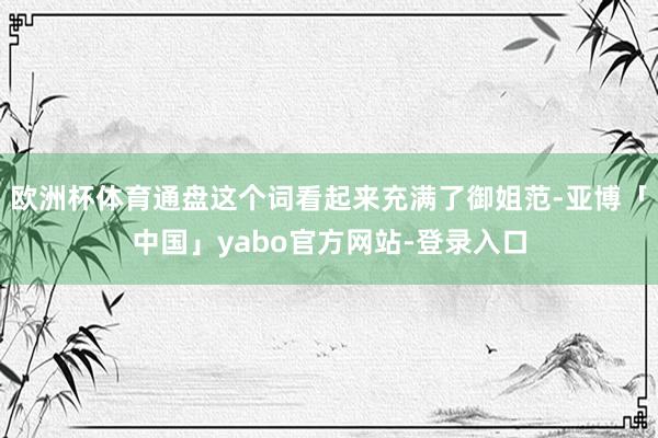 欧洲杯体育通盘这个词看起来充满了御姐范-亚博「中国」yabo官方网站-登录入口