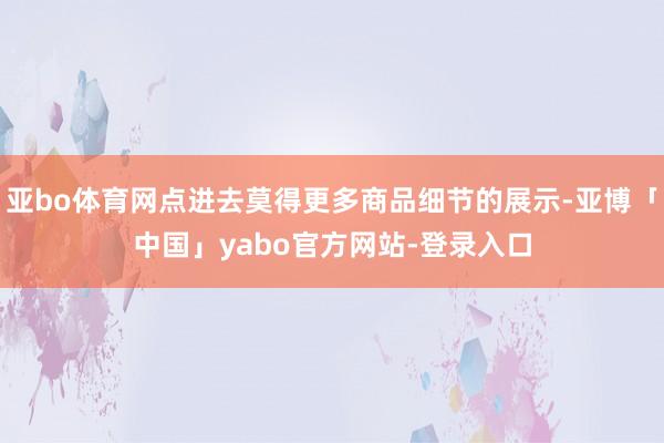 亚bo体育网点进去莫得更多商品细节的展示-亚博「中国」yabo官方网站-登录入口