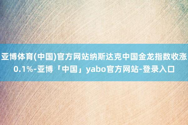 亚博体育(中国)官方网站纳斯达克中国金龙指数收涨0.1%-亚博「中国」yabo官方网站-登录入口