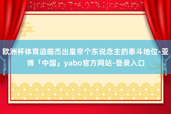 欧洲杯体育迫临杰出皇帝个东说念主的泰斗地位-亚博「中国」yabo官方网站-登录入口