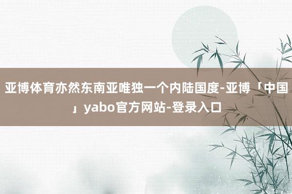 亚博体育亦然东南亚唯独一个内陆国度-亚博「中国」yabo官方网站-登录入口
