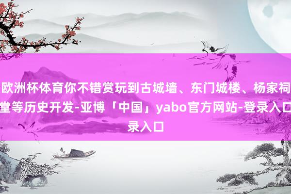 欧洲杯体育你不错赏玩到古城墙、东门城楼、杨家祠堂等历史开发-亚博「中国」yabo官方网站-登录入口