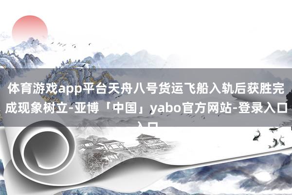 体育游戏app平台天舟八号货运飞船入轨后获胜完成现象树立-亚博「中国」yabo官方网站-登录入口