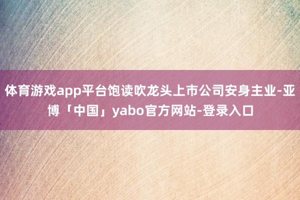 体育游戏app平台饱读吹龙头上市公司安身主业-亚博「中国」yabo官方网站-登录入口