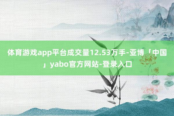 体育游戏app平台成交量12.53万手-亚博「中国」yabo官方网站-登录入口