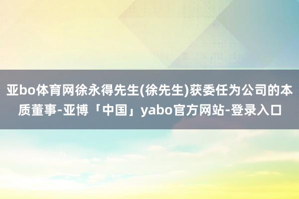 亚bo体育网徐永得先生(徐先生)获委任为公司的本质董事-亚博「中国」yabo官方网站-登录入口