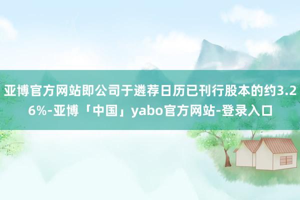 亚博官方网站即公司于遴荐日历已刊行股本的约3.26%-亚博「中国」yabo官方网站-登录入口