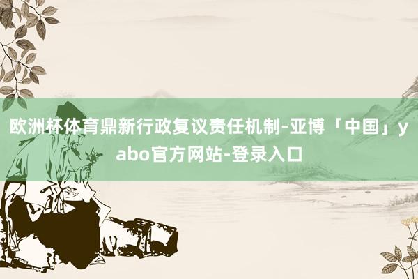 欧洲杯体育鼎新行政复议责任机制-亚博「中国」yabo官方网站-登录入口