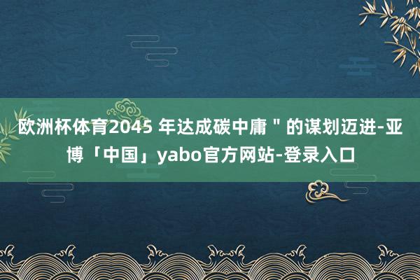 欧洲杯体育2045 年达成碳中庸＂的谋划迈进-亚博「中国」yabo官方网站-登录入口