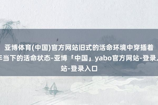 亚博体育(中国)官方网站旧式的活命环境中穿插着童年当下的活命状态-亚博「中国」yabo官方网站-登录入口