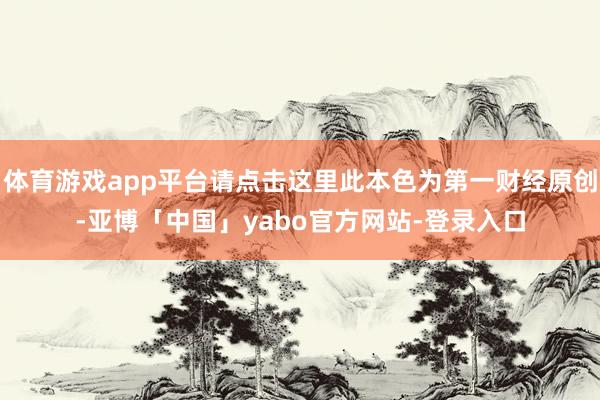 体育游戏app平台请点击这里此本色为第一财经原创-亚博「中国」yabo官方网站-登录入口