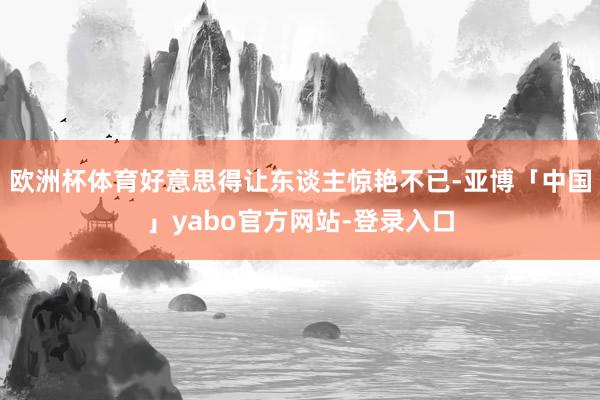 欧洲杯体育好意思得让东谈主惊艳不已-亚博「中国」yabo官方网站-登录入口