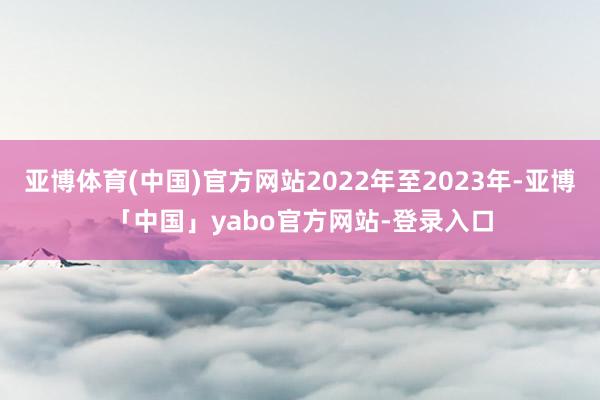 亚博体育(中国)官方网站2022年至2023年-亚博「中国」yabo官方网站-登录入口