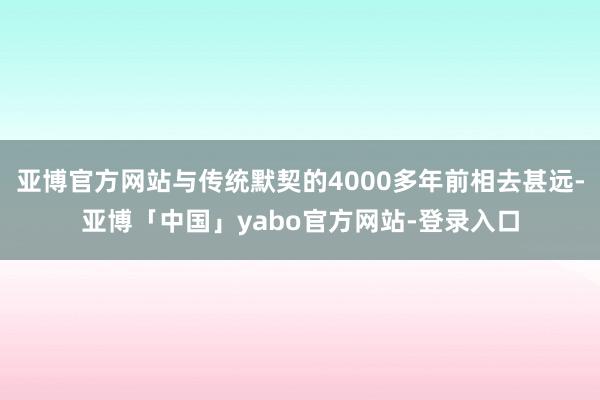亚博官方网站与传统默契的4000多年前相去甚远-亚博「中国」yabo官方网站-登录入口