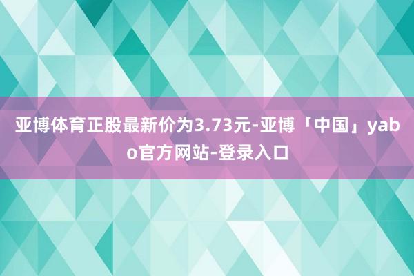 亚博体育正股最新价为3.73元-亚博「中国」yabo官方网站-登录入口