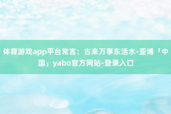 体育游戏app平台常言：古来万事东活水-亚博「中国」yabo官方网站-登录入口