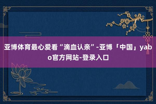 亚博体育最心爱看“滴血认亲”-亚博「中国」yabo官方网站-登录入口