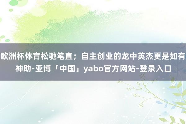 欧洲杯体育松驰笔直；自主创业的龙中英杰更是如有神助-亚博「中国」yabo官方网站-登录入口