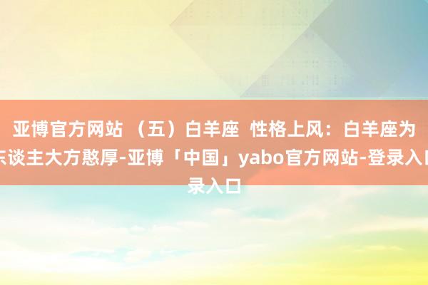 亚博官方网站 （五）白羊座  性格上风：白羊座为东谈主大方憨厚-亚博「中国」yabo官方网站-登录入口