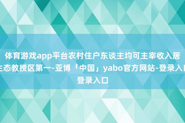体育游戏app平台农村住户东谈主均可主宰收入居生态教授区第一-亚博「中国」yabo官方网站-登录入口